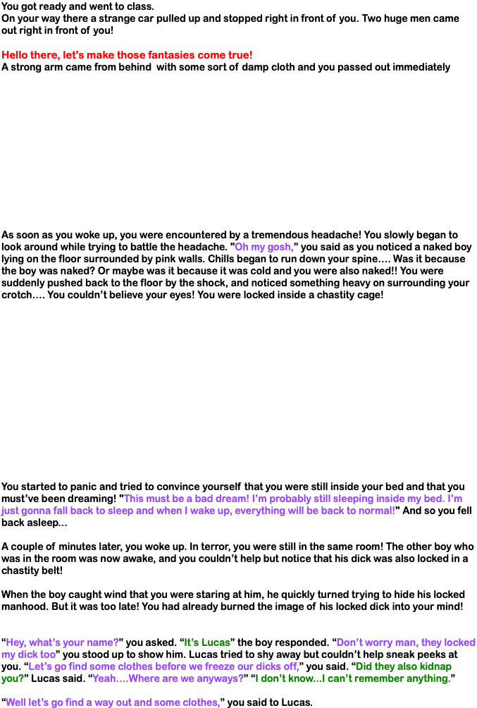 You got ready and went to class. On your way there a strange car pulled up and stopped right in front of you. Two huge men came out right in front of you! Hello there, let's make those fantasies come true! A strong arm came from behind with some sort of damp cloth and you passed out immediately As soon as you woke up, you were encountered by a tremendous headache! You slowly began to look around while trying to battle the headache. "Oh my gosh,” you said as you noticed a naked boy lying on the floor surrounded by pink walls. Chills began to run down your spine…. Was it because the boy was naked? Or maybe was it because it was cold and you were also naked!! You were suddenly pushed back to the floor by the shock, and noticed something heavy on surrounding your crotch…. You couldn’t believe your eyes! You were locked inside a chastity cage! You started to panic and tried to convince yourself that you were still inside your bed and that you must’ve been dreaming! "This must be a bad dream! I’m probably still sleeping inside my bed. I’m just gonna fall back to sleep and when I wake up, everything will be back to normal!" And so you fell back asleep... A couple of minutes later, you woke up. In terror, you were still in the same room! The other boy who was in the room was now awake, and you couldn’t help but notice that his dick was also locked in a chastity belt! When the boy caught wind that you were staring at him, he quickly turned trying to hide his locked manhood. But it was too late! You had already burned the image of his locked dick into your mind! “Hey, what’s your name?” you asked. “It’s Lucas” the boy responded. “Don’t worry man, they locked my dick too” you stood up to show him. Lucas tried to shy away but couldn’t help sneak peeks at you. “Let’s go find some clothes before we freeze our dicks off,” you said. “Did they also kidnap you?” Lucas said. “Yeah….Where are we anyways?” “I don’t know...I can’t remember anything.” “Well let’s go find a way out and some clothes,” you said to Lucas.
