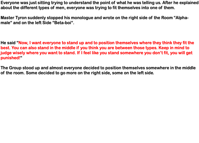 Everyone was just sitting trying to understand the point of what he was telling us. After he explained about the different types of men, everyone was trying to fit themselves into one of them. Master Tyron suddenly stopped his monologue and wrote on the right side of the Room “Alpha-male“ and on the left Side “Beta-boi“. He said “Now, I want everyone to stand up and to position themselves where they think they fit the best. You can also stand in the middle if you think you are between those types. Keep in mind to judge wisely where you want to stand. If I feel like you stand somewhere you don’t fit, you will get punished!“ The Group stood up and almost everyone decided to position themselves somewhere in the middle of the room. Some decided to go more on the right side, some on the left side. 
