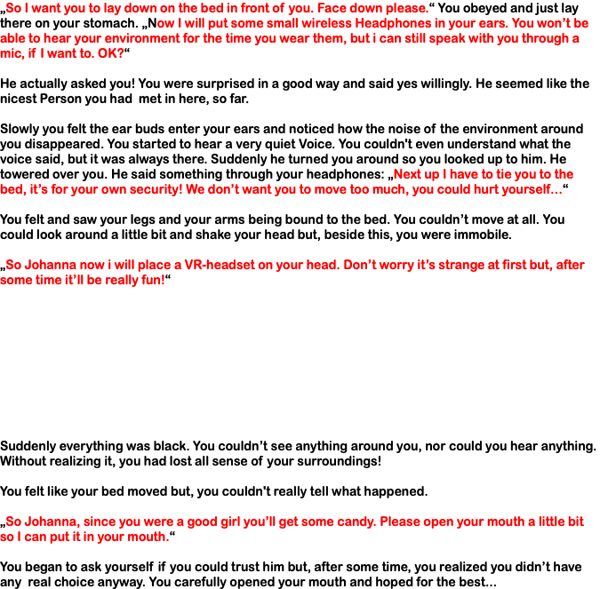 „So I want you to lay down on the bed in front of you. Face down please.“ You obeyed and just lay there on your stomach. „Now I will put some small wireless Headphones in your ears. You won’t be able to hear your environment for the time you wear them, but i can still speak with you through a mic, if I want to. OK?“ He actually asked you! You were surprised in a good way and said yes willingly. He seemed like the nicest Person you had met in here, so far. Slowly you felt the ear buds enter your ears and noticed how the noise of the environment around you disappeared. You started to hear a very quiet Voice. You couldn't even understand what the voice said, but it was always there. Suddenly he turned you around so you looked up to him. He towered over you. He said something through your headphones: „Next up I have to tie you to the bed, it’s for your own security! We don’t want you to move too much, you could hurt yourself…“ You felt and saw your legs and your arms being bound to the bed. You couldn’t move at all. You could look around a little bit and shake your head but, beside this, you were immobile. „So Johanna now i will place a VR-headset on your head. Don’t worry it’s strange at first but, after some time it’ll be really fun!“ Suddenly everything was black. You couldn’t see anything around you, nor could you hear anything. Without realizing it, you had lost all sense of your surroundings! You felt like your bed moved but, you couldn't really tell what happened. „So Johanna, since you were a good girl you’ll get some candy. Please open your mouth a little bit so I can put it in your mouth.“ You began to ask yourself if you could trust him but, after some time, you realized you didn’t have any real choice anyway. You carefully opened your mouth and hoped for the best...