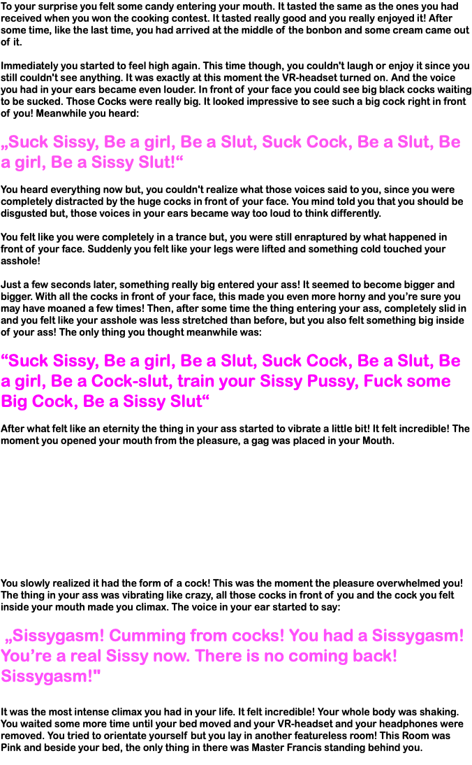 To your surprise you felt some candy entering your mouth. It tasted the same as the ones you had received when you won the cooking contest. It tasted really good and you really enjoyed it! After some time, like the last time, you had arrived at the middle of the bonbon and some cream came out of it. Immediately you started to feel high again. This time though, you couldn't laugh or enjoy it since you still couldn't see anything. It was exactly at this moment the VR-headset turned on. And the voice you had in your ears became even louder. In front of your face you could see big black cocks waiting to be sucked. Those Cocks were really big. It looked impressive to see such a big cock right in front of you! Meanwhile you heard: „Suck Sissy, Be a girl, Be a Slut, Suck Cock, Be a Slut, Be a girl, Be a Sissy Slut!“ You heard everything now but, you couldn't realize what those voices said to you, since you were completely distracted by the huge cocks in front of your face. You mind told you that you should be disgusted but, those voices in your ears became way too loud to think differently. You felt like you were completely in a trance but, you were still enraptured by what happened in front of your face. Suddenly you felt like your legs were lifted and something cold touched your asshole! Just a few seconds later, something really big entered your ass! It seemed to become bigger and bigger. With all the cocks in front of your face, this made you even more horny and you’re sure you may have moaned a few times! Then, after some time the thing entering your ass, completely slid in and you felt like your asshole was less stretched than before, but you also felt something big inside of your ass! The only thing you thought meanwhile was: “Suck Sissy, Be a girl, Be a Slut, Suck Cock, Be a Slut, Be a girl, Be a Cock-slut, train your Sissy Pussy, Fuck some Big Cock, Be a Sissy Slut“ After what felt like an eternity the thing in your ass started to vibrate a little bit! It felt incredible! The moment you opened your mouth from the pleasure, a gag was placed in your Mouth. You slowly realized it had the form of a cock! This was the moment the pleasure overwhelmed you! The thing in your ass was vibrating like crazy, all those cocks in front of you and the cock you felt inside your mouth made you climax. The voice in your ear started to say: „Sissygasm! Cumming from cocks! You had a Sissygasm! You’re a real Sissy now. There is no coming back! Sissygasm!" It was the most intense climax you had in your life. It felt incredible! Your whole body was shaking. You waited some more time until your bed moved and your VR-headset and your headphones were removed. You tried to orientate yourself but you lay in another featureless room! This Room was Pink and beside your bed, the only thing in there was Master Francis standing behind you. 