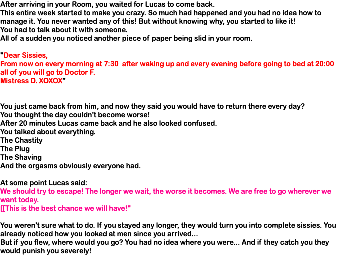 After arriving in your Room, you waited for Lucas to come back. This entire week started to make you crazy. So much had happened and you had no idea how to manage it. You never wanted any of this! But without knowing why, you started to like it! You had to talk about it with someone. All of a sudden you noticed another piece of paper being slid in your room. "Dear Sissies, From now on every morning at 7:30 after waking up and every evening before going to bed at 20:00 all of you will go to Doctor F. Mistress D. XOXOX” You just came back from him, and now they said you would have to return there every day? You thought the day couldn't become worse! After 20 minutes Lucas came back and he also looked confused. You talked about everything. The Chastity The Plug The Shaving And the orgasms obviously everyone had. At some point Lucas said: We should try to escape! The longer we wait, the worse it becomes. We are free to go wherever we want today. [[This is the best chance we will have!" You weren't sure what to do. If you stayed any longer, they would turn you into complete sissies. You already noticed how you looked at men since you arrived... But if you flew, where would you go? You had no idea where you were... And if they catch you they would punish you severely!