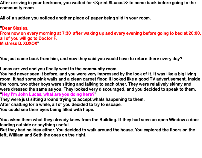 After arriving in your bedroom, you waited for <<print $Lucas>> to come back before going to the community room. All of a sudden you noticed another piece of paper being slid in your room. "Dear Sissies, From now on every morning at 7:30 after waking up and every evening before going to bed at 20:00, all of you will go to Doctor F. Mistress D. XOXOX” You just came back from him, and now they said you would have to return there every day? Lucas arrived and you finally went to the community room. You had never seen it before, and you were very impressed by the look of it. It was like a big living room. It had some pink walls and a clean carpet floor. It looked like a good TV advertisement. Inside the room, two other boys were sitting and talking to each other. They were relatively skinny and were dressed the same as you. They looked very discouraged, and you decided to speak to them. "Hey I'm John Lucas. what are you doing here?" They were just sitting around trying to accept whats happening to them. After chatting for a while, all of you decided to try to escape. You could see their eyes being filled with hope. You asked them what they already knew from the Building. If they had seen an open Window a door leading outside or anything useful. But they had no idea either. You decided to walk around the house. You explored the floors on the left, William and Seth the ones on the right.